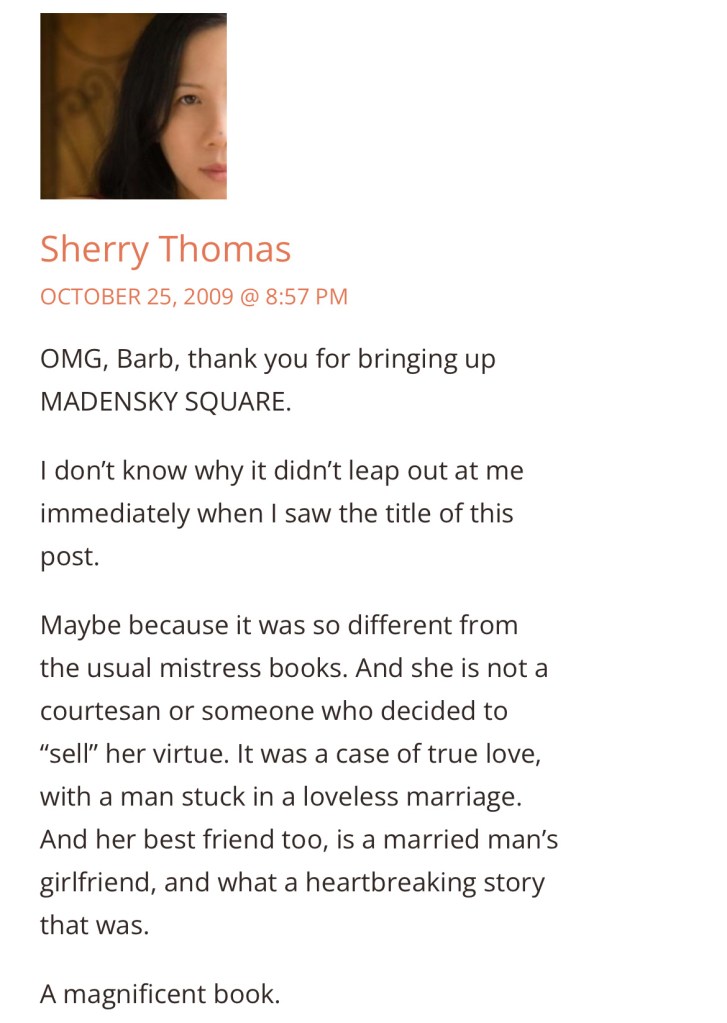 Sherry Thomas
OCTOBER 25, 2009 @ 8:57 PM
OMG, Barb, thank you for bringing up MADENSKY SQUARE.
I don't know why it didn't leap out at me immediately when I saw the title of this post.
Maybe because it was so different from the usual mistress books. And she is not a courtesan or someone who decided to
"sell" her virtue. It was a case of true love, with a man stuck in a loveless marriage.
And her best friend too, is a married man's girlfriend, and what a heartbreaking story that was.
A magnificent book.