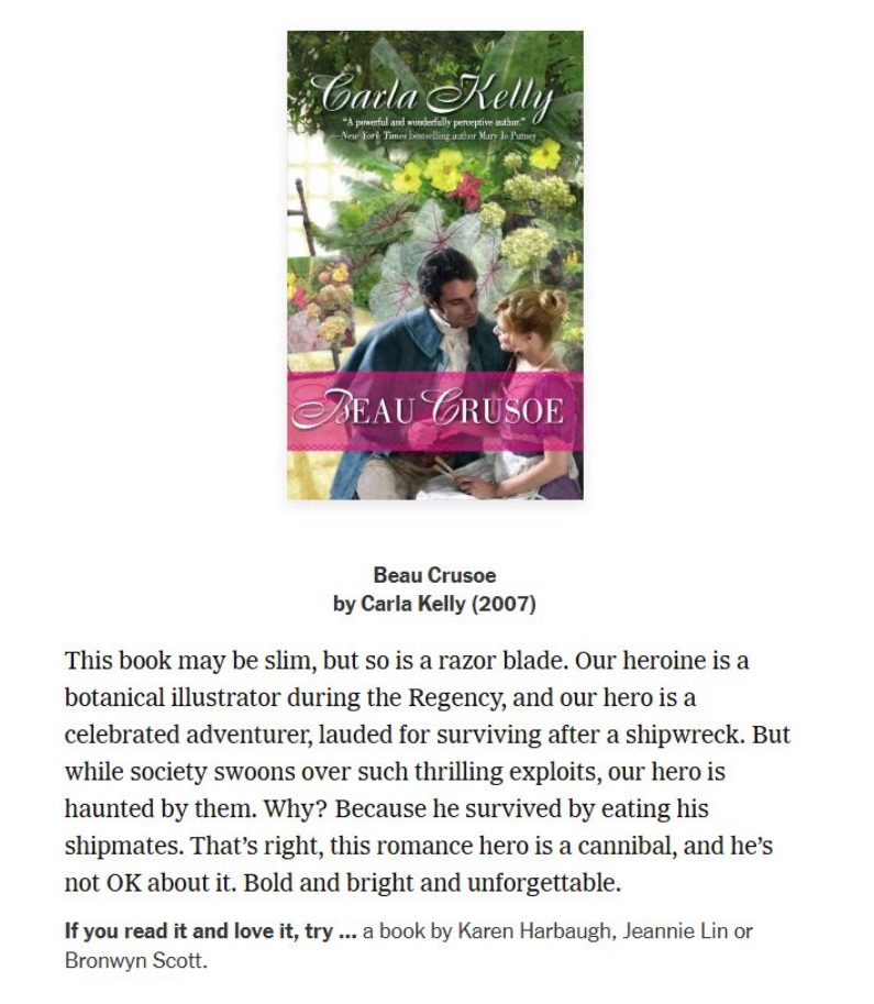 screenshot of the New York Times romance section blurb for Carla Kelly's Beau Crusoe, "This book may be slim, but so is a razor blade. Our heroine is a botanical illustrator during the Regency, and our hero is celebrated adenurer, lauded for surviving after a shipwrek. But while society swoons over such thrilling exploits, our hero is haunted by them. Why? Because he survived by eating his shipmates. That's right, this romance hero is a cannibal, and he's not OK about it. Bold and bright and unforgettable. if your read it nd love it try a book by karen harbaugh, jeannie lin or bronwy scott.
