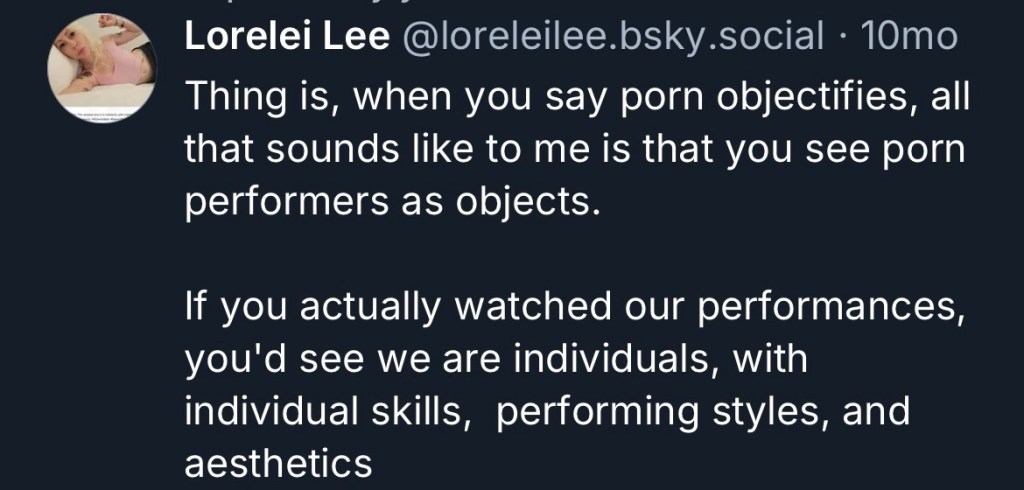 screenshot from bluesky: Lorelei Lee @loreleilee.bsky.social • Thing is, when you say porn objectifies, all that sounds like to me is that you see porn performers as objects. If you actually watched our performances, you'd see we are individuals, with individual skills, performing styles, and aesthetics