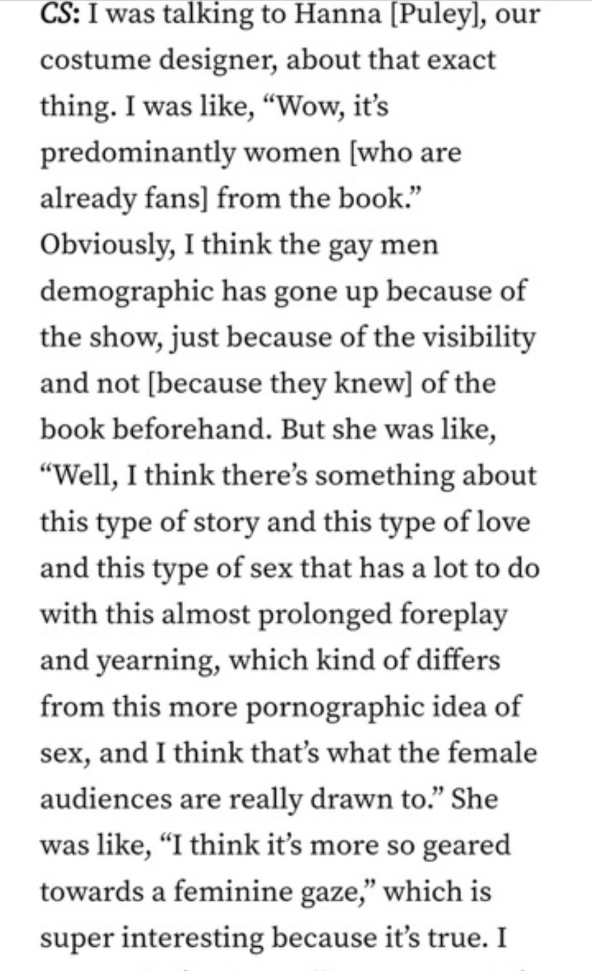 I was talking to Hanna [Puley], our costume designer, about that exact thing. I was like, "Wow, it's predominantly women [who are already fans] from the book." Obviously, I think the gay men demographic has gone up because of the show, just because of the visibility and not [because they knew] of the book beforehand. But she was like, "Well, I think there's something about this type of story and this type of love and this type of sex that has a lot to do with this almost prolonged foreplay and yearning, which kind of differs from this more pornographic idea of sex, and I think that's what the female audiences are really drawn to." She was like, "I think it's more so geared towards a feminine gaze," which is super interesting because it's true. I