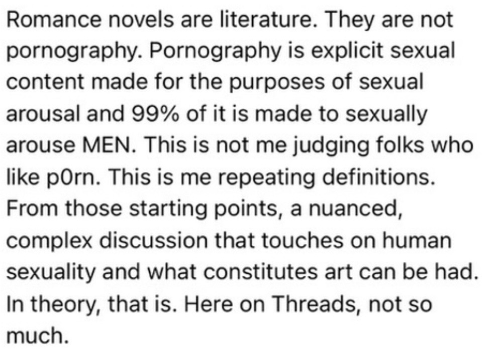 Romance novels are literature. They are not pornography. Pornography is explicit sexual content made for the purposes of sexual arousal and 99% of it is made to sexually arouse MEN. This is not me judging folks who like pOrn. This is me repeating definitions. From those starting points, a nuanced, complex discussion that touches on human sexuality and what constitutes art can be had. In theory, that is. Here on Threads, not so much.
